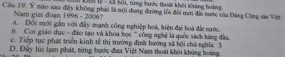 tính hình kinh tế - xã hội, từng bước thoái t khỏi khủng hoảng.
Câu 19. Ý nào sau đây không phải là nội dung đường lối đổi mới đất nước của Đảng Cộng sản Việt
Nam giai đoạn 1996-2006
A. Đổi mới gắn với đẩy mạnh công nghiệp hoá, hiện đai hoá đất nướC.
B. Coi giáo dục - đào tạo và khoa học " công nghệ là quốc sách hàng đầu.
C. Tiếp tục phát triển kinh tế thị trường định hướng xã hội chủ nghĩa. 3
D. Đẩy lùi lạm phát,từng bước đưa Việt Nam thoát : khỏi khủng hoảng.