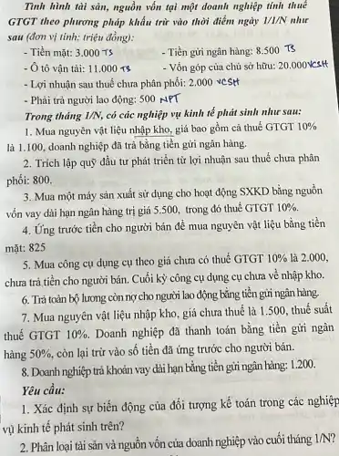 Tình hình tài sản.nguồn vốn tại một doanh nghiệp tính thuế
GTGT theo phương pháp khấu trừ vào thời điểm ngày 1/1/N như
sau (đơn vị tính:triệu đồng):
- Tiền mặt: 3.000Ts	- Tiền gửi ngân hàng: 8.500T3
- Ô tô vận tải: 11.000rs	- Vốn góp của chủ sở hữu: 20.000Vcstt
- Lợi nhuận sau thuế chưa phân phối: 2 .000 vcsH
- Phải trả người lao động: 500 NPT
Trong tháng 1/N có các nghiệp vụ kinh tế phát sinh như sau:
1. Mua nguyên vật liệu nhập kho, giá bao gồm cả thuế GTGT 10% 
là 1.100, doanh nghiệp đã trả bằng tiền gửi ngân hàng.
2. Trích lập quỹ đầu tư phát triển từ lợi nhuận sau thuế chưa phân
phối: 800.
3. Mua một máy sản xuất sử dụng cho hoạt động SXKD bằng nguồn
vốn vay dài hạn ngân hàng trị giá 5.500, trong đó thuế GTGT 10% 
4. Ứng trước tiền cho người bán để mua nguyên vật liệu bằng tiền
mặt: 825
5. Mua công cụ dụng cụ theo giá chưa có thuế GTGT 10%  là 2.000,
chưa trả tiền cho người bán. Cuối kỳ công cụ dụng cụ chưa về nhập kho.
6. Trả toàn bộ lương còn nợ cho người lao động bằng tiên gửi ngân hàng.
7. Mua nguyên vật liệu nhập kho, giá chưa thuế là 1.500 thuế suất
thuế GTGT 10%  . Doanh nghiệp đã thanh toán bằng tiền gửi ngân
hàng 50%  . còn lại trừ vào số tiền đã ứng trước cho người bán.
8. Doanh nghiệp trả khoản vay dài hạn bằng tiền gửi ngân hàng 1.200.
Yêu cầu:
1. Kác định sự biến động của đối tượng kế toán trong các nghiệp
kinh phát
2. Phân loại tài sản và nguồn vốn của doanh nghiệp vào cuối tháng
1/N