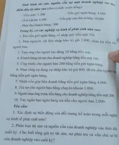 Tình hình tài sản,nguồn vốn tại một doanh nghiệp vào thờ
điểm đầu kỳ nhu sau (đơn vị tính.triệu đồng):
- Tiền mặt: 1.200
- Tiền gửi ngân hàng: 4.000
- Ô tô vận tải: 4300
- Vốn góp của chủ sở hữu: 10.000
- Phải thu khách hàng:500
Trong kỳ, có các nghiệp vụ kinh tế phát sinh như sau:
1. Rút tiền gửi ngân hàng về nhập quỹ tiền mặt 350.
2. Mua nguyên vật liệu nhập kho trị giá 3.000, chưa trá tiền cho
người bán.
3. Tạm ứng cho người lao động 20 bằng tiền mặt.
4. Khách hàng trả nợ cho doanh nghiệp bằng tiền mặt 100.
5. Ứng trước cho người bán 200 bằng tiền gửi ngân hàng.
6. Mua công cụ dụng cụ nhập kho trị giá 600, đã trả cho người bá
bằng tiền gửi ngân hàng.
7. Nhận vốn góp liên doanh bằng tiền gửi ngân hàng 4 .000
8. Trả nợ cho người bán bằng chuyển khoản 1.000 .
9. Người mua ứng trước tiền hàng cho doanh nghiệp bằng tiền mặt 200.
10. Vay ngắn hạn ngân hàng trả tiền cho người bán 2 .000 .
Yêu cầu:
1. Xác định sự biến động của đối tượng kế toán trong mỗi nghiệ
vụ kinh tế phát sinh trên?
2. Phân loại tài sản và nguồn vốn của doanh nghiệp vào thời điền
cuối kỳ. Cho biết tổng giá trị tài sản, nợ phải trả và vốn chủ sở hữ
của doanh nghiệp vào cuối kỳ?