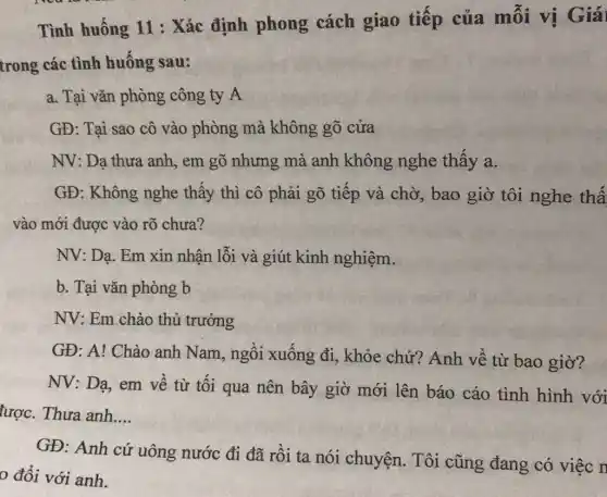 Tình huống 11 : Xác định phong cách giao tiếp của mỗi vị Giái
trong các tình huống sau:
a. Tại vǎn phòng công ty A
GĐ: Tại sao cô vào phòng mà không gõ cửa
NV: Dạ thưa anh,, em gõ nhưng mà anh không nghe thấy a.
GĐ: Không nghe thấy thì cô phải gõ tiếp và chờ,bao giờ tôi nghe thấ
vào mới được vào rõ chưa?
NV: Dạ. Em xin nhận lỗi và giút kinh nghiệm.
b. Tại vǎn phòng b
NV: Em chào thủ trưởng
GĐ: A! Chào anh Nam, ngồi xuống đi, khỏe chứ?Anh về từ bao giờ?
NV: Dạ, em về từ tối qua nên bây giờ mới lên báo cáo tình hình với
lược. Thưa anh __
GĐ: Anh cứ uông nước đi đã rồi ta nói chuyện. Tôi cũng đang có việc n
0 đổi với anh.