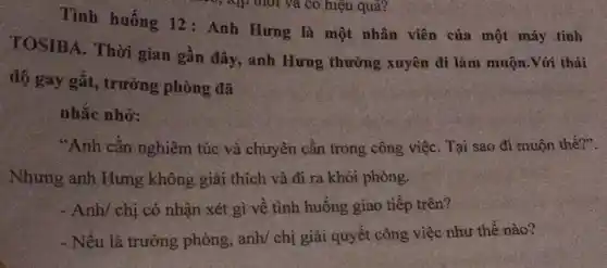 Tình huống 12 : Anh Hưng là một nhân viên của một máy tính
TOSIBA. Thời gian gần đây, anh Hưng thường xuyên đi làm muộn.Với thái
độ gay gắt,trưởng phòng đã
nhắc nhở:
"Anh cần nghiêm túc và chuyên cần trong công việC. Tại sao đi muộn thế?".
Nhưng anh Hưng không giải thích và đi ra khỏi phòng.
- Anh/ chị có nhận xét gì về tình huống giao tiếp trên?
- Nếu là trưởng phòng, anh/ chị giải quyết công việc như thế nào?