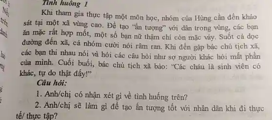 Tình huông 1
Khi tham gia thực tập một môn học.nhóm của Hùng cần đến khảo
sát tại một xã vùng cao. Để tạo "ắn tượng" với dân trong vùng, các ban
ǎn mặc rất hợp mốt, một số bạn nữ thậm chí còn mặc váy. Suốt cả dọc
đường đến xã, cả nhóm cười nói râm ran. Khi đến gặp bác chủ tịch xã,
các bạn thi nhau nói và hỏi các câu hỏi như sợ người khác hỏi mất phần
của mình. Cuối buổi, bác chủ tịch xã bảo: "Các cháu là sinh viên có
khác, tự do thật đấy!"
Câu hỏi:
1. Anh/chi có nhận xét gì về tình huống trên?
2. Anh/chi sẽ làm gì để tạo ấn tượng tốt với nhân dân khi đi thực
tế/ thực tập?