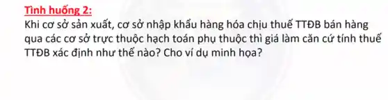 Tình huống 2:
Khi cơ sở sản xuất, cơ sở nhập khẩu hàng hóa chịu thuế TTĐB bán hàng
qua các cơ sở trực thuộc hạch toán phụ thuộc thì giá làm cǎn cứ tính thuế
TTĐB xác định như thế nào? Cho ví dụ minh họa?