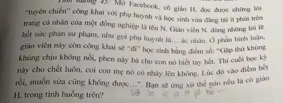 . Tính huống 45:Mở Facebook, cô giáo H. đọc được những lời
"tuyên chiến'' công khai với phụ huynh và học sinh vừa đǎng tải ít phút trên
trang cá nhân của một đồng nghiệp là tên N. Giáo viên N. dùng những lời lẽ
hết sức phản sư phạm, như gọi phụ huynh là... ác nhân. Ở phần bình luận,
__
giáo viên này còn công khai sẽ "đi"học sinh bằng điểm số:"Gặp thứ khùng
khùng chịu không nổi, phen này bà cho con nó biết tay hết.Thi cuối học kỳ
này cho chết luôn, coi con mẹ nó có nhảy lên không. Lúc đó vào điểm hết
rồi, muốn sửa cũng không được __ ". Bạn sẽ ứng xử thế nào nếu là cô giáo
H. trong tình huống trên?