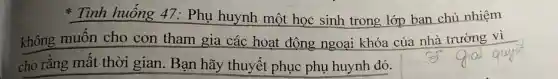 * Tình huống 47: Phụ huynh một học sinh trong lớp ban chủ nhiệm
không muốn cho con tham gia các hoạt động ngoại khóa của nhà trường vi
cho rằng mất thời gian. Bạn hãy thuyết phục phụ huynh đó.