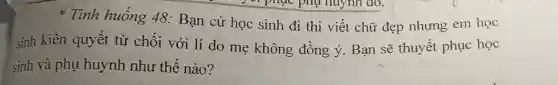 Tình huống 48: Bạn cử học sinh đi thi viết chữ đẹp nhưng em học
sinh kiên quyết từ chối với lí do mẹ không đồng ý. Bạn sẽ thuyết phục học
sinh và phụ huynh như thế nào?