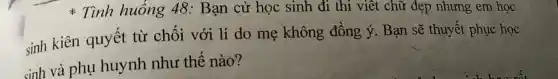 Tình huống 48:Bạn cử học sinh đi thi viết chữ đẹp nhưng em học
sinh kiên quyết từ chối với lí do mẹ không đồng ý. Bạn sẽ thuyết phục học
sinh và phụ huynh như thế nào?