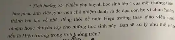 * Tình huống 55.. Nhiều phụ huynh học sinh lớp 4 của một trường tiểu
học phản ánh việc giáo viên chủ nhiệm đánh và đe dọa con họ vì chưa hoàn
thành bài tập về nhà, đồng thời đề nghị Hiệu trưởng thay giáo viên chủ
nhiệm hoặc chuyển lớp cho những học sinh này. Bạn sẽ xử lý như thế nào
nếu là Hiệu trưởng trong tình huống trên?