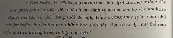 * Tình huống 55:Nhiều phụ huynh học sinh lớp 4 của một trường tiêu
học phản ảnh việc giáo viên chủ nhiệm đánh và đe dọa con họ vì chưa hoàn
thành bài tập về nhà, đồng thời đề nghị Hiệu trưởng thay giáo viên chủ
nhiệm hoặc chuyển lớp cho những học sinh này. Bạn sẽ xử lý như thế nào
nếu là Hiệu trưởng trong tình huống trên?