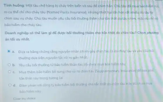 Tình huống: Một tàu chờ hàng bị cháy trên biển và sau đỏ chìm hẳn. Chủ tàu đầmua bảo hiểm rủi
ro cụ thể chỉ cho cháy tàu (Named Perils Insurance), nhưng thiệt hai lần hơn rất nhiều do tàu bi
chìm sau vụ cháy.Chủ tàu muốn yêu cấu bối thường thêm cho tồn thất do tàu chìm, mắc dù chỉ có
bảo hiểm cho cháy tàu.
Doanh nghiệp có thể làm gì để được bồi thường thêm cho tồn thất do chìm tàu? Chọn phương
án tối ưu nhất.
C a. Đưara bằng chứng rằng nguyên nhân chính gây chim tàu là do cháy tàu và yêu câu bối
thường dựa trên nguyên tắc rủi ro gần nhất.
b. Yêu cầu bối thường từ bảo hiểm thân tàu dù chứa mua bảo hiếm này.
c. Mua thêm bảo hiểm bổ sung cho rủi ro chim tàu (Supplementary Insurance)để bao phủ
tốn thất này trong tương lai.
d. Đàm phán với công ty bảo hiếm bối thường cho tổn thất do chim tàu mắc dù chưa mua
bảo hiếm này.