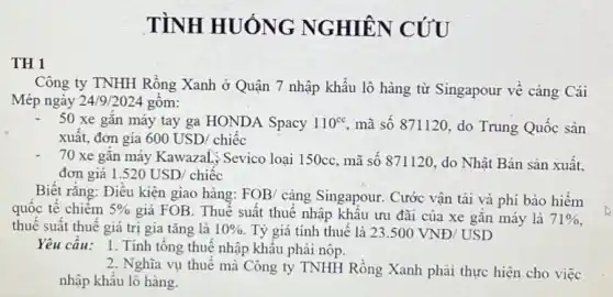 TÌNH HUÓNG NGHIÊN CÚU
TH 1
Công ty TNHH Rồng Xanh ở Quận 7 nhập khẩu lô hàng từ Singapour về càng Cái
Mép ngày 24/9/2024 gôm:
50 xe gắn máy tay ga HONDA Spacy 110^cc mã số 871120, do Trung Quốc sản
xuất, đơn gía 600USD/chiacute (e)c
70 xe gǎn máy Kawazali; Sevico loại 150cc, mã số 871120 , do Nhật Bản sản xuất.
đơn giá 1.520USD/chihat (e)c
Biết rằng: Điều kiện giao hàng: FOB/ càng Singapour. Cước vận tải và phí bảo hiểm
quốc tế chiêm 5% 
giá FOB. Thuế suất thuê nhập khẩu ưu đãi của xe gắn máy là 71% 
thuế suất thuế giá trị gia tǎng là 10%  Tỷ giá tính thuế là 23.500VND/USD
Yêu cầu: 1. Tính tổng thuê nhập khẩu phải nộp.
2. Nghĩa vụ thuế mà Công ty TNHH Rồng Xanh phải thực hiện cho việc
nhập khẩu lô hàng.