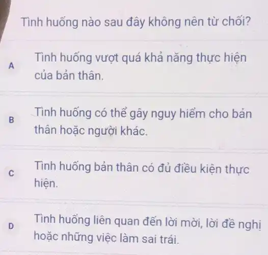 Tình huống nào sau đây không nên từ chối?
A
Tình huống vượt quá khả nǎng thực hiện
của bản thân.
B
thân hoặc người khác.
Tình huống có thể gây nguy hiểm cho bản
C
Tình huống bản thân có đủ điều kiện thực
hiện.
D
Tình huống liên quan đến lời mời lời đề nghị
hoặc những việc làm sai trái.