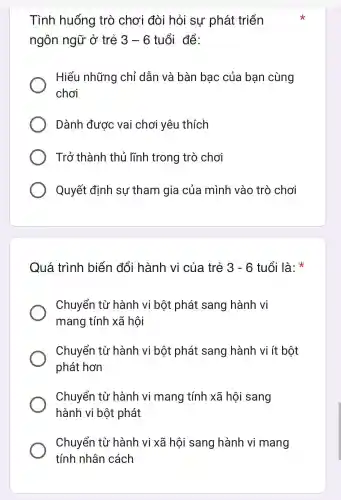 Tình huống trò chơi đòi hỏi sự phát triển
ngôn ngữ ở trẻ 3-6 tuổi để:
Hiểu những chỉ dẫn và bàn bạc của bạn cùng
chơi
Dành được vai chơi yêu thích
Trở thành thủ lĩnh trong trò chơi
Quyết định su tham gia của mình vào trò chơi
Quá trình biến đổi hành của trẻ 3-6 tuổi là:
Chuyển từ hành vi bột : phát sang hành vi
mano tính xã hôi
Chuyển từ hành vi bột phát sang hành vi ít bột
phát hơn
Chuyển từ hành vi mang tính xã hội sang
hành vi bột phát
Chuyển từ hành vi xã hôi sang hành vi mang
tính nhân cách