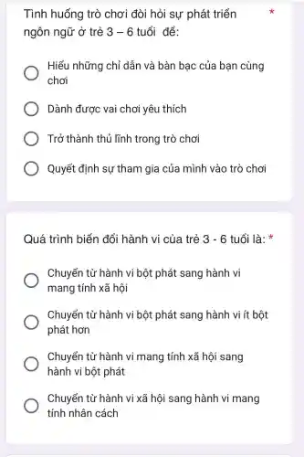 Tình huống trò chơi đòi hỏi sư phát triển
ngôn ngữ ở trẻ 3-6 tuổi để:
Hiểu những chỉ dẫn và bàn bac của ban cùng
chơi
Dành được vai chơi yêu thích
Trở thành thủ lĩnh trong trò chơi
Quyết đinh su tham gia của mình vào trò chơi
Quá trình biến đổi hành vi của trẻ 3-6 tuổi là:
Chuyển từ hành vi bột phát sang hành vi
mang tính xã hội
Chuyển từ hành vi bột phát sang hành vi ít bột
phát hơn
Chuyển từ hành vi mang tính xã hôi sang
hành vi bột phát
Chuyển từ hành vi xã hôi sang hành vi mang
tính nhân cách