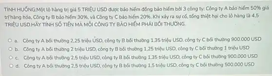 TÌNH HUỐNG:Một lô hàng trị giá 5 TRIỆU USD được bảo hiểm đồng bảo hiểm bởi 3 công ty:Công ty A bảo hiếm 50%  giá
trị hàng hóa, Công ty B bảo hiểm 30%  và Công ty C bảo hiếm 20%  Khi xảy ra sự cố, tổng thiệt hại cho lô hàng là 4,5
TRIỆU USD.HãY TÍNH SỐ TIÊN MÀ MỐI CÔNG TY BẢO HIỂM PHẢI BỐI THƯỜNG.
a. Công ty A bối thường 2,25 triệu USD . công ty B bối thường 1,35 triệu USD, công ty C bói thường 900.000USD
b. Công ty A bối thường 2 triệu USD, công ty B bối thường 1,25 triệu USD, công ty C bôi thường 1 triệu USD
c. Công ty A bôi thường 2,5 triệu USD, công ty B bồi thường 1,35 triệu USD , công ty C bối thường 900.000 USD
d. Công ty A bối thường 2,5 triệu USD, công ty B bồi thường 1,5 triệu USD, công ty C bối thường 500.000 USD