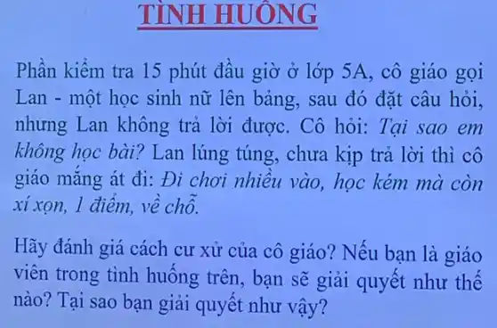 TÌNH HUÔNG
Phần kiểm tra 15 phút đầu giờ ở lớp 5A, cô giáo gọi
Lan - một học sinh nữ lên bảng,sau đó đặt câu hỏi,
nhưng Lan không trả lời được. Cô hỏi: Tại sao em
không học bài? Lan lúng túng, chưa kịp trả lời thì cô
giáo mắng át đi:Đi chơi nhiều vào , học kém mà còn
xí xon, 1 điểm,về chỗ.
Hãy đánh giá cách cư xử của cô giáo? Nếu bạn là giáo
viên trong tình huống trên, bạn sẽ giải quyết như thế
nào? Tại sao bạn giải quyết như vậy?