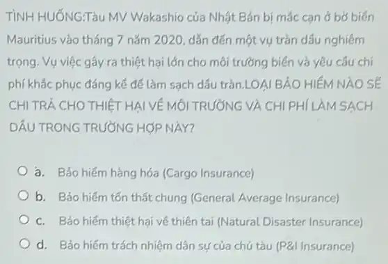 TìNH HUỐNGTàu MV Wakashio của Nhật Bản bị mắc can ở bờ biến
Mauritius vào tháng 7 nǎm 2020, dẫn đến một vụ tràn dầu nghiêm
trọng. Vụ việc gây ra thiệt hại lớn cho môi trường biển và yêu câu chí
phí khắc phục đáng kế để làm sạch dầu tràn.LOAI BẢO HIÉM NAO SÉ
CHI TRẢ CHO THIỆT HAI VỀ MÔI TRƯỜNG VÀ CHI PHÍ LÀM SACH
DÂU TRONG TRƯỜNG HOP NAY?
a. Bảo hiếm hàng hóa (Cargo Insurance)
b. Bảo hiếm tốn thất chung (General Average Insurance)
c. Bảo hiếm thiệt hại về thiên tai (Natural Disaster Insurance)
d. Bảo hiếm trách nhiệm dân sự của chủ tàu (P&I Insurance)