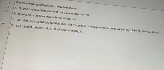 Tính khả thi trong đánh giá điểm khác biệt hóa là:
A. Sụ phù hợp của điểm khác biệt hóa với nhu cầu của NTD
B. Sụ phù hợp của điểm khác biệt hóa với đối thủ
C. Xác định xem Có thể tạo ra điểm khác biệt mong muốn thông qua việc sản xuất/ cải tiến sản phẩm hay dịch vụ không?
D. Sụ khác biệt giữa nhu cầu NTD vôi khả nǎng công ty