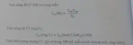 Tính nồng độ Cl^-(M) có trong mẫu:
C_(Cl)(M)=(C_(Ag)V_(Ag))/(V_(Cl))
Tính nồng độ Cl^-(mg/L)
C_(Cl)(mg/L)=C_(Cl)(mol/L)times M_(Cl)times 1000
Tính khối lượng lượng Cl^-(g) có trong 100 mL mẫu (sinh viên tự viết công thức)