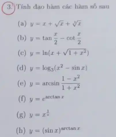 Tính đạo hàm các hàm số sau
(a) y=x+sqrt (x)+sqrt [3](x)
(b) y=tan(x)/(2)-cot(x)/(2)
(c) y=ln(x+sqrt (1+x^2))
(d) y=log_(3)(x^2-sinx)
(e) y=arcsin(1-x^2)/(1+x^2)
(f) y=e^arctanx
(g) y=x^(1)/(x)
(h) y=(sinx)^arctanx