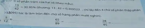 Tính tỉ số phần trǎm của hai số (theo mẫu):
(13)/(42)=30,95%  (thương: 13:42=0,309523
; chỉ lấy đến 4 chữ số phần thập phân
(9)(095) tức là làm tròn đến chữ số hàng phần mười nghìn).
s (5)/(12)=ldots ldots ldots ldots 
(65)/(89)=
(28)/(45)=