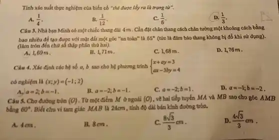 Tính xác suất thực nghiệm của biến cố "thẻ được lấy ra là trạng từ".
A. (1)/(4)
B. (1)/(12)
C. (1)/(6)
(1)/(3)
Câu 3. Nhà bạn Minh có một chiếc thang dài 4m . Cần đặt chân thang cách chân tường một khoảng cách bằng
bao nhiêu để tạo được với mặt đất một góc "an toàn"là 65^circ  (tức là đảm bảo thang không bị đồ khi sử dụng).
(làm tròn đến chữ số thập phân thứ hai).
A. 1,69m
B. 1,71m.
C. 1,68 m.
D. 1,76 m.
Câu 4. Xác định các hệ số a b sao cho hệ phương trình  ) x+ay=3 ax-3by=4 
có nghiệm là (x;y)=(-1;2)
D. a=-1;b=-2
A. a=2;b=-1
B. a=-2;b=-1
C. a=-2;b=1
Câu 5. Cho đường tròn (O) . Từ một điểm M ở ngoài (O) , vẽ hai tiếp tuyến MA và MB sao cho góC. AMB
bằng 60^circ  . Biết chu vi tam giác MAB là 24cm , tính độ dài bán kính đường tròn.
A. 4cm.
B. 8cm.
(8sqrt (3))/(3)cm
D. (4sqrt (3))/(3)cm