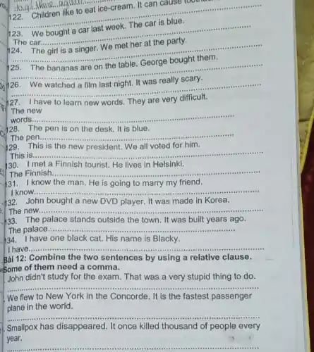 __ to.go. Mieno..........................................................
n. It can cause tool
__
2. Children like tomorrow. The car is blue
..................
We bought
.........
The girl is a singer. We met her at the party.
__
125. The bananas are on the table George bought them
__
__ him last months very difficult
......
7 I have to learn new words. They are
The new
__ words
128. The pen is on the desk.It is blue.
The pen. __
129. This is the new president. We all voted for him.
This is __ ......................................................................
130. I met a Finnish tourist. He lives in Helsinki.
The Finnish __ .
know the man. He is going to marry my friend.
__
.432. John bought a new DVD player. It was made in Korea.
The new ......................................................................	...................................................................... __ ....................
h33. The palace stands outside the town. It was built years ago.
The palace .............. __
h34. I have one black cat. His name is Blacky.
have __ ......................................................................
Bài 12: Combine the two sentences by using a relative clause.
some of them need a comma.
John didn't study for the exam. That was a very stupid thing to do.
__ .........
We flew to New York in the Concorde . It is the fastest passenger
plane in the world.
__
Smallpox has disappeared. It once killed thousand of people every
year.
__
