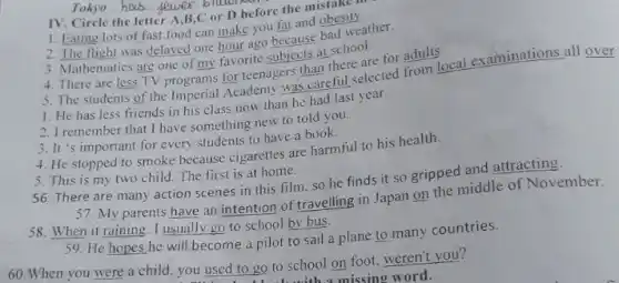 Tokyo ... __
IV. Circle the letter B C or D before the mistake
1. Eating lots of fast food can make you fat and obesity
2. The flight was delayed one hour ago because bad weather.
3. Mathematics are one of my favorite subjects at school.
4. There are less TV programs for teenagers than there are for adults.
5. The students of the Imperial Academy was careful selected from local examinations all over
1. He has less friends in his class now than he had last year.
2. I remember that I have something new to told you.
3. It's important for every students to have a book.
4. He stopped to smoke because cigarettes are harmful to his health.
5. This is my two child. The first is at home.
56. There are many action scenes in this film, so he finds it so gripped and attracting.
37. My parents have an intention of travelling in Japan on the middle of November.
58. When it raining I usually go to school by bus.
59. He hopes he will become a pilot to sail a plane to many countries.
60.When you were a child, you used to go to school on foot, weren't you?
missing word.