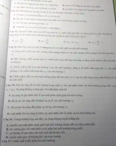 Tong mon trong khúc
A. khi goc to tang.
11. khi góc tol I lang thi góc khác Ko r giam.
C. goc khue xa lệ thuộn với nhau.
D. góc khác xi lệ nghịch với nhau.
Câu 321 Phat biêu nào sau day la sai khi đề cộp đến định luột khúc xu ánh sáng?
A. Tia khue xa ở bên khi pháp tuyen so voi tin tới
II. Goc toi va góc khue xa phu thuộc bàn chất của 2 môi trường truyền tis sang.
C. Goc toi luon lớn hơn góc khúc xo
D. Tia khue xa va tin toi cunp thuộc 1 một phàng.
Câu 33: Nếu biết chiết suất tuyệt đối của nước la
n_(1), chiết suất tuyệt đối của thuỷ tinh là n_(2) đối với một tia
nang don she thi chiết nuất ti đôi khi tia sáng dó truyền tứ nưoc sang thuy tinh la
A. n_(21)=(n_(1))/(n_(2))
B.
n_(21)=(n_(2))/(n_(1))
C. n_(21)=n_(2)-n_(1)
D n_(21)=(n_(2))/(n_(1))-1
Câu 34: Phát biểu nào sau đây là đúng khi nói về chiết suất của một môi trường?
A. Chiết suất 11 đối của môi trường chiết quang nhiều no với môi trường chiết quang it thi nhó hon don
vị
B. Moi trường chiết quang kém có chiết suất tuyệt đối nhỏ hơn đơn vị bằng chiết suất tỷ đối của môi
trường đó.
C. Chiết suất ti đối của môi trường 2 so với môi trường 1 bằng t số chiết suất tuyệt đối
n_(2) của môi
trường 2 với chiết nuất tuyệt đối n_(1) của môi trường 1.
D. Chiết suất ti đối của hai môi trường luôn lớn hơn đơn vị vi vận tốc ánh sáng trong chân không là vệ
tốc lớn nhất.
Câu 35: Khi tia sáng đi từ môi trường trong suốt n_(1) lới mặt phân cách với môi trường trong suốt n,(
n_(2)gt n_(1)) , tia sáng không vuông góc với mặt phân cách thi
A. tia sáng bí gãy khúc khi đi qua mặt phân cách giữa hai môi trường.
B. tht cá các tia sáng đều bị khúc xạ và đi vào môi trường n_(2)
C. tất cả các tia sáng đều phản xạ trở lại môi trường n_(1)
D. một phần lớn tia sáng bị khúc xạ, một phần nhỏ bị phàn xạ lại môi trường tới.
Câu 36: Trong trường hợp sau đây, tia sáng không truyền thẳng khí
A. truyền qua mặt phân cách giữa hai môi trường trong suất có cùng chiết suất.
B. tới vuông góc với mặt phân cách giữa hai môi trường trong suốt.
C. có hướng đi qua tâm của một quả cầu trong suốt.
D. truyền xiên góc từ không khí vào kim cương.
Câu 37: Chiết suất ti đối giữa hai môi trường