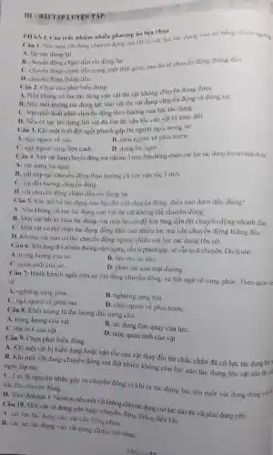 TẬP LUYE N TẬP:
Câu 1. Nếu một vật đang chuyển động mà tất cà các lực tác dụng vào nó bóng nhiên ngung
A. lập tức dừng lai
B. chuyển động chậm dần rồi dừng lại.
C. chuyển động chậm dần trong một thời gian, sau đó se chuyển động thẳng đều
D. chuyển động tháng đều.
PHAN I. Câu trắc nhiệm nhiều phương án lựa chọn
Câu 2. Chọn câu phát biểu đúng.
A. Nếu không có lực tác dụng vào vật thi vật không chuyển động đượC.
B. Nếu thôi không tác dụng lực vào vật thì vật đang chuyển động sẽ dừng lại.
C. Vật nhất thiết phải chuyển động theo hướng của lực tác dụng.
D. Nếu có lực tác dụng lên vật đủ lớn thì vận tốc của vật bị thay đổi.
Câu 3. Khi một ô tô đột ngột phanh gấp thì người ngồi trong xe
A. ngà người về sau.	B. chúi người về phía trướC.
C. ngà người sang bên canh. D. dừng lại ngay.
Câu 4. Một vật đang chuyển động với vận tốc 3m/s.
Nếu bổng nhiên các lực tác dụng lên nó mất đi thi
A. vật dừng lại ngay.
B. vật tiếp tục chuyển động theo hướng cũ với vận tốc 3m/s
C. vật đổi hướng chuyển động.
D. vật chuyển động chậm dần rồi dừng lai
Câu 5. Khi nói về tác dụng của lực đối với chuyển động, điều nào dưới đây đúng?
A. Nếu không có lực tác dụng vào vật thi vật không thể chuyên động.
B. Một vật bất kì chịu tác dụng của một lực có độ lớn tǎng dần thi chuyển động nhanh dần
C. Một vật có thể chịu tác dụng đồng thời của nhiều lực mà vẫn chuyển động thẳng đều.
D. Không vật nào có thể chuyển động ngược chiều với lực tác dụng lên nó.
Câu 6. Khi đang đi ô tô trên đường nằm ngang, nếu ta phanh gấp. xe vẫn tự di chuyển. Dó là nhờ
A. trọng lượng của xe.
C. quán tính của xe.
B. lực ma sát nhỏ.
D. phản lực của mặt dường.
Câu 7. Hành khách ngồi trên xe ôtô đang chuyển động xe bất ngờ rẽ sang phải. Theo quán tin
A. nghiêng sang phải.
C. ngả người về phía sau.
B. nghiêng sang trái.
D. chúi người về phía trướC.
Câu 8. Khối lượng là đại lượng đặc trung cho
A. trọng lượng của vật.
B. tác dụng làm quay của lựC.
C. thê tích của vật.
D. mức quán tính của vật.
Câu 9. Chọn phát biểu đúng.
A. Khi một vật bị biến dạng hoặc vận tốc của vật thay đổi thì chắc chắn đã có lực tác dụng lên
B. Khi một vật đang chuyển động mà đột nhiên không còn lực nào tác dụng lên vật nữa thi ngay lập tứC.
C. Lực là nguyên nhân gây ra chuyển động vi khi ta tác dụng lực lên một vật đang đứng yên bắt đầu chuyển động.
D. Theo định l.lật 1 Newton, nếu một vật không chịu tác dụng của lực nào thi vật phải đúng yên.
Câu 10. Một vật sẻ đứng yên hoặc chuyển động thẳng đều khi
A. các lực tác dụng vào vật cân bằng nhau.
B. các lực tác dụng vào vật cùng chiều với nhau
TAILIEIII