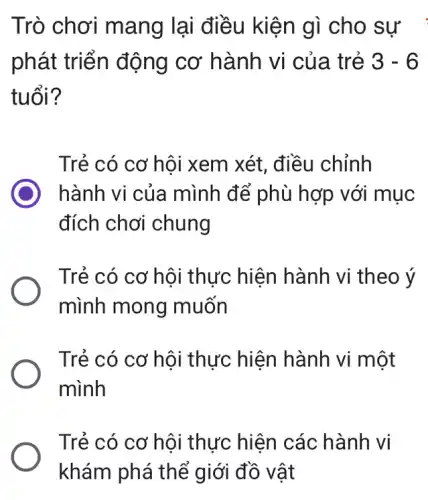 Trò chơi mang lại điều kiện gì cho sự
phát triển động cơ hành vi của trẻ 3-6
tuổi?
Trẻ có cơ hôi xem xét, điều chỉnh
hành vi của mình để phù hợp với mục
đích chơi chung
Trẻ có cơ hôi thực hiện hành vi theo ý
mình mong muốn
Trẻ có cơ hội thực hiện hành vi một
mình
Trẻ có cơ hội thực hiện các hành vi
khám phá thể giới đồ vật