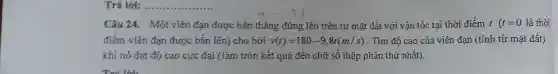 Trả lời: __
Câu 24. Một viên đạn được bắn thẳng đứng lên trên từ mặt đất với vận tốc tai thời điểm t(t=0 là thời
điểm viên đạn được bắn lên)cho bởi v(t)=180-9,8t(m/s) . Tìm độ cao của viên đạn (tính từ mặt đất)
khi nó đạt độ cao cực đại (làm tròn kết quả đến chữ số thập phân thứ nhất).