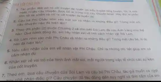 TRẢ LỜI CÂU HỎI
1. Tác phẩm Mắt sói có cốt truyện đa tuyến với kiểu truyền lông truyện, tức là một hoặc nhiều câu chuyên được kể là
tóm tắt tác phẩm và chỉ ra cốt truyện trong một câu
2. Cậu bé Phi Châu nhìn vào mắt sói và nhận ra những điều gì?Trong mắt sói, câu chuyện nào đã hiện lên?
3. Theo dõi phần (2)
thuộc Chương 2 và cho biết Sói Lam đã cứu Ánh Vàng như thế
nào. Qua hành động đó, em hãy nhận xét về tính cách nhân vật Sói Lam.
4. Sói Lam nhìn vào mắt Phi Châu và nhận ra những điều gì? Trong mắt cậu bé, kí ức nào đã hiện lên?
5. Nêu cảm nhận của em về nhân vật Phi Châu. Chỉ ra những chi tiết giúp em có cảm nhận đó.
6. Nhận xét về vai trò của hình ảnh mắt sói, mắt người trong việc tổ chức các sự kiên
của cốt truyện.
7. Theo em qua câu chuyện của Sói Lam và cậu bé Phi Châu, tác giả muốn ca ngợi
phán điều gì?Câu chuyện đã tác động đến suy nghĩ và tình cảm của em