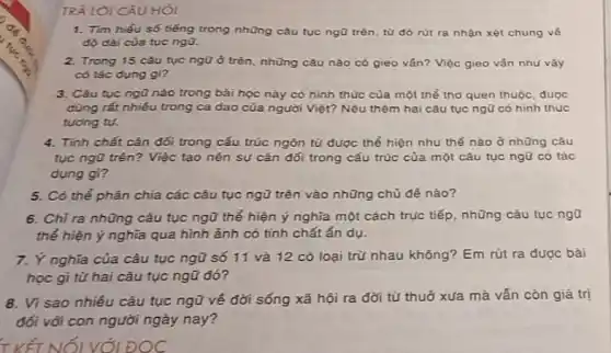 TRẢ LỜI CÂU HỎI
1. Tìm hiểu số tiếng trong những câu tục ngũ trên, từ đó rút ra nhận xét chung vé
độ dài của tục ngo.
2. Trong 15 câu tục ngữ ở trên, những câu nào có gieo ván? Việc gieo vấn như vậy
có tác dụng gì?
3. Câu tục ngữ nào trong bài học này có hình thúc của một thể thơ quen thuộc, được
dùng rắt nhiều trong ca dao của người Việt? Nêu thêm hai câu tục ngữ có hinh thức
tương tụ.
4. Tính chất cân đối trong cấu trúc ngôn tử được thể hiện như thế nào ở những câu
tục ngũ trên? Việc tạo nên sự cân đối trong cấu trúc của một cǎu tục ngữ có tác
dụng gì?
5. Có thể phân chia các câu tục ngữ trên vào những chủ đề nào?
6. Chỉ ra những câu tục ngữ thể hiện ý nghĩa một cách trực tiếp, những câu tục ngữ
thể hiện ý nghĩa qua hình ảnh có tính chất ẩn dụ.
7. Ý nghĩa của câu tục ngữ số 11 và 12 có loại trừ nhau không? Em rút ra được bài
học gi từ hai câu tục ngữ đó 7
8. Vi sao nhiêu câu tục ngữ vé đời sống xã hội ra đời từ thuở xưa mà vắn còn giá trị
đối với con người ngày nay?
T KẾT A IỐI VỚI ĐOC