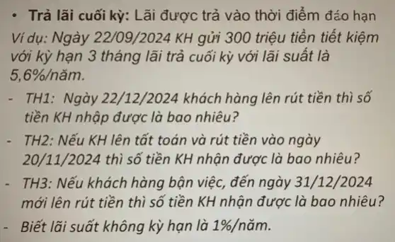 - Trả lãi cuối kỳ:Lãi được trả vào thời điểm đáo hạn
Ví dụ: Ngày 22/09/2024 KH gửi 300 triệu tiền tiết kiệm
với kỳ hạn 3 tháng lãi trả cuối kỳ với lãi suất là
5,6% /ncheck (a)m
- TH1: Ngày 22/12/2024 khách hàng lên rút tiền thì số
tiền KH nhập được là bao nhiêu?
- TH2: Nếu KH lên tất toán và rút tiền vào ngày
20/11 /2024 thì số tiền KH nhận được là bao nhiêu?
- TH3: Nếu khách hàng bận việc, đến ngày 31/12/2024
mới lên rút tiền thì số tiền KH nhận được là bao nhiêu?
- Biết lãi suất không kỳ hạn là 1% /ncheck (a)m