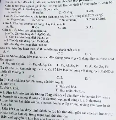 trả lời từ câu 1 đến câu 9 Mỗi câu hỏi học sinh chỉ chọn mọi phương
Câu 1: Hơi thuỷ ngân (Hg)
rất độc, bởi vậy khi làm vỡ nhiệt kế thuỷ ngân thì chất bột
được dùng để rắc lên thuỷ ngân rồi gom lại là
A. muối ǎn.
B. sulfur.
C. vôi sống.
D. cát.
Câu 2: Kim loại nào sau đây không phản ứng hóa học với dung dịch HCl loãng?
D. Zinc (Kẽm)
A. Magnesium.
B. Sodium.
C. Silver (Bạc)
Câu 3: Kim loại có nhiệt độ nóng chảy thấp nhất là
A. Hg.
B. Cu.
C. Au.
D. Ag.
Câu 4: Tiến hành các thí nghiệm sau:
(a) Cho Zn vào dung dịch AgNO_(3) dư.
(b) Cho Cu vào dung dịch FeSO_(4) dư
(c) Cho Na vào dung dịch CuSO_(4) dư.
(d) Cho Mg vào dung dịch HCl dư.
Sau khi phản ứng hoàn toàn, số thí nghiệm tạo thành chất khí là
A. 4.
B. 1.
C. 2.
D. 3.
Câu 5: Nhóm những kim loại nào sau đây không phản ứng với dung dịch sulfuric acid
lặc, nguội?
A. Fe, Au, Cr.Al.
B. Fe, Al, Ag Cr.
C. Fe, Al, Zn pt.
D. Al, Cr, Zn . Fe
Câu 6: Cho các kim loại: Ag, Fe,, Cu, Zn. Số kim loại tác dụng với dung dịch
Pb(NO_(3))_(2) nhiệt độ thường là
A. 3.
B. 4.
C. 2.
D. 1.
âu 7: Tính chất hóa học đặc trưng của kim loại là
A. tính khử.
B. tính oxi hóa.
C. tính bị khử.
D. tính nhận electron.
u 8: Phát biểu nào sau đây không đúng khi nói về đặc điểm cấu tạo của kim loại ?
1. Nguyên tử kim loại thường có ít electron lớp ngoài cùng (1, 2 , 3 electron)
. Lực hút của hạt nhân với các electron hóa trị ở lớp vỏ ngoài cùng của nguyên tử
loại yếu.
. Liên kết kim loại được hình thành do lực hút tĩnh điện giữa các electron hóa trị tự
ới các cation kim loại trong mạng tinh thể kim loại.
Bán kính nguyên tử kim loại nhỏ hơn co với các