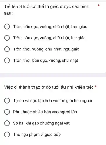 Trẻ lên 3 tuổi có thể tri giác được các hình
sau:
Tròn, bầu dục, vuông , chữ nhật,tam giác
Tròn, bầu dục, vuông , chữ nhật , lục giác
Tròn, thoi vuông, chữ nhật, ngũ giác
Tròn, thoi bầu duc , vuông, chữ nhật
Việc đi thành thao ở đô tuổi ấu nhi khiến trẻ x
Tư do và độc lập hơn với thế giới bên ngoài
Phụ thuộc nhiều hơn vào người lớn
Sợ hãi khi gặp chướng ngại vật
Thu hẹp phạm vi giao tiếp