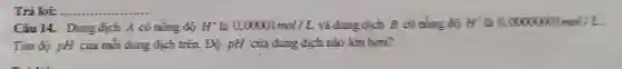 Trà loi: __
Câu 14. Dung dịch A có nồng đồ H^+ là 0,00001mol/L và dung dịch B có nồng độ H^+ là 0,00000001mol/L
Tim độ pH của mỗi dung dịch trên.Độ pH của dung địch nào lớn hơn?