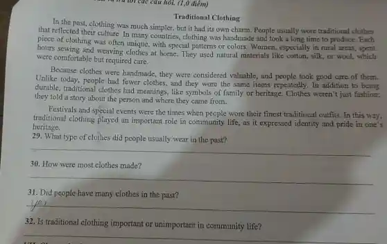 trừ tới các câu hỏi. (1,0 điểm)
Traditional Clothing
In the past, clothing was much simpler, but it had its own charm. People usually wore traditional clothes
that reflected their culture In many countries.clothing was handmade and took a long time to produce. Each
piece of clothing was often unique, with special patterns or colors.Women, especially in rural areas.
hours sewing and weaving clothes at home They used natural materials like cotton.silk, or wool,which
were comfortable but required care.
Because clothes were handmade, they were considered valuable, and people took good care of them.
Unlike today, people had fewer clothes, and they wore the same items repeatedly. In addition to being
durable, traditional clothes had meanings , like symbols of family or heritage. Clothes weren't just fashion;
they told a story about the person and where they came from.
Festivals and special events were the times when people wore their finest traditional outfits . In this way,
traditional clothing played an important role in community life, as it expressed identity and pride in one's
heritage.
29. What type of clothes did people usually wear in the past?
__
30. How were most clothes made?
__
31. Did people have many clothes in the past?
__
32. Is traditiona I clothing important or unimportant in community life?
__