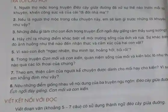 TRA LOI CAU Hỏi
1. Người thợ mộc trong truyện Đẽo cày giữa đường đã xử sự thế nào trước mỗi là
khuyên, khiến công súc và của cải "đi đời nhà ma"?
2. Nếu là người thợ mộc trong câu chuyện này, em sẽ làm gì trước những lời khuyên
như vậy?
3. Những điều gì làm cho con ếch trong truyện Ếch ngồi đáy giếng cảm thấy sung sướng?
4. Hãy chỉ ra những điểm khác biệt về môi trường sống của ếch và rùa . Sự khác biệt
đó ảnh hưởng như thế nào đến nhận thức và cảm xúc của hai con vật?
5. Vì sao con ếch "ngạc nhiên, thu mình lại, hoảng hốt bối rối"?
6. Trong truyện Con mối và con kiến quan niệm sống của mối và kiến bộc lô như th
nào qua các lời thoai của chúng?
7. Theo em, thiện cảm của người kể chuyện được dành cho mối hay cho kiến?Vì sa
em khẳng định nhu vậy?
8. Nêu những điểm giống nhau về nội dung của ba truyện ngụ ngôn: Đẽo cày giữa đườ
Éch ngồi đáy giếng,Con mối và con kiến.
VIẾT KẾT NỐI VỚI ĐỌC
Viết đoạn vǎn (khoảng 5-7
câu) có sử dụng thành ngữ đẽo cày giữa đường.