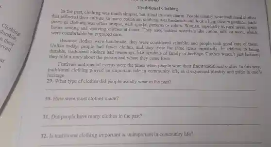 Traditional Clothing
In the past, clothing was much simpler, but it had its own charm. People usually wore traditional clothes
that reflected their culture In many countries, clothing was handmade and took a long time to produce. Each
piece of clothing was often unique, with special patterns or colors. Women,especially in rural areas.spent
hours sewing and weaving clothes at home.They used natural materials like cotton, silk or wool, which
were comfortable but required care.
Because clothes were handmade, they were considered valuable, and people took good care of them.
Unlike today, people had fewer clothes, and they wore the same items repeatedly. In addition to being
durable, traditional clothes had meanings,like symbols of family or heritage.Clothes weren't just fashion;
they told a story about the person and where they came from.
Festivals and special events were the times when people wore their finest traditional outfits. In this way,
traditional clothing played an important role in community life, as it expressed identity and pride in one's
heritage.
29. What type of clothes did people usually wear in the past?
__
30. How were most clothes made?
__
31. Did people have many clothes in the past?
__
32. Is traditional clothing important or unimportant in community life?
__