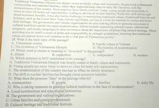 Traditional Vietnamese lifestyle was deeply rooted in family values and community. People lived in close-knit
and extended families , where they supported each other in daily life. However, with the
modernization of the country these practices have slowly evolved. Today, young people are more likely to
move to cities for better job opportunities leading to the rise of nuclear families. While this shift has brought
about economic benefits, it has also led to challenges in maintaining traditional values, Traditional festivals and
holidays, such as the Lunar New Year, remain significant, serving as a time for families to reunite and honor
their heritage. The government and various organizations are also making efforts to promote and
cultural traditions amidst the rapid modernization. Efforts include organizing cultural events, educational
programs, and media campaigns to raise awareness about the importance of preserving cultural heritage These
activities aim to instill a sense of pride and responsibility in younger generations, ensuring that traditional
values are passed down and continue to be a vital part of Vietnamese society.
28. What is the main topic of the passage?
A. Vietnamese cuisine
B. Family values in Vietnam
C. The evolution of Vietnamese lifestyle
D. The benefits of modernization
29. Which word is closest in meaning to "close-knit" in the passage?
A. distant
B. supportive
C. independent
D. modern
30. Which sentence is NOT mentioned in the passage?
A. Traditional Vietnamese lifestyle was deeply rooted in family values and community.
B. Young people are more likely to move to cities for better job opportunities.
C. The modernization of the country has had no effect on family structures.
D. The shift to nuclear families has brought about economic benefits.
31. What does the pronoun "they" in the passage refer to?
A. communities
B. people
C. families
D. daily life
32. Who is taking measures to preserve cultural traditions in the face of modernization?
A. Local communities and educational institutions
B. The government and various organizations
C. Urban families and young professionals
D. Cultural heritage and traditional festivals