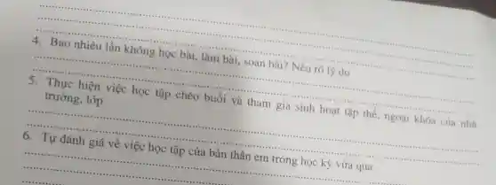 __
in .......
...........
traffic ....
4 Bao nhiêu lần không học bài , làm bài, soạn bài ? Nêu
thông học bài, làm bài, soạn bài? Nêu rõ lý do
__ minimum
5. Thực hiện việc học tập chéo buổi và tham gia sinh hoạt tập thể , ngoại khóa của nhà
trường, lớp
__
6. Tự đánh giá về việc học tập của bản thân em trong học kỳ vừa qua
__