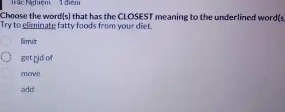 Trắc Nghiệm 1 điểm
Choose the word(s)that has the CLOSEST meaning to the underlined word (s)
Try to eliminate fatty foods from your diet.
limit
get rid of
move
add