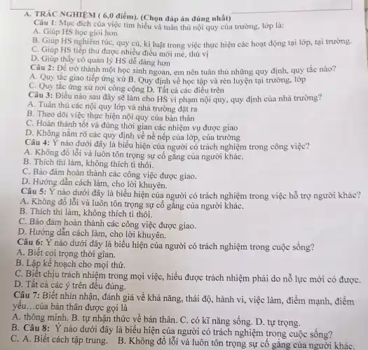 A. TRẮC NGHIỆM ( 6,0 điểm). (Chọn đáp án đúng nhất)
Câu 1: Mục đích của việc tìm hiểu và tuân thủ nội quy của trường lớp là:
A. Giúp HS học giỏi hơn
B. Giúp HS nghiêm túc, quy củ, kỉ luật trong việc thực hiện các hoạt động tại lớp, tại trường.
C. Giúp HS tiếp thu được nhiều điều mới mẻ, thú vị
D. Giúp thầy cô quản lý HS dễ dàng hơn
Câu 2: Để trở thành một học sinh ngoan, em nên tuân thủ những quy định quy tắc nào?
A. Quy tắc giao tiếp ứng xử B . Quy định về học tập và rèn luyện tại trường, lớp
C. Quy tắc ứng xử nơi công cộng D. Tất cả các điều trên
Câu 3: Điều nào sau đây sẽ làm cho HS vi phạm nội quy , quy định của nhà trường?
A. Tuân thủ các nội quy lớp và nhà trường đặt ra
B. Theo dõi việc thực hiện nội quy của bản thân
C. Hoàn thành tốt và đúng thời gian các nhiệm vụ được giao
D. Không nắm rõ các quy định về nề nếp của lớp, của trường
Câu 4: Ý nào dưới đây là biểu hiện của người có trách nghiệm trong công viêc?
A. Không đổ lỗi và luôn tôn trọng sự cố gắng của người kháC.
B. Thích thì làm , không thích tì thôi.
C. Bảo đảm hoàn thành các công việc được giao.
D. Hướng dẫn cách làm, cho lời khuyên.
Câu 5: Ý nào dưới đây là biểu hiện của người có trách nghiệm trong việc hỗ trợ người khác?
A. Không đổ lỗi và luôn tôn trọng sự cố gắng của người kháC.
B. Thích thì làm, không thích tì thôi.
C. Bảo đảm hoàn thành các công việc được giao.
D. Hướng dẫn cách làm, cho lời khuyên.
Câu 6: Ý nào dưới đây là biểu hiện của người có trách nghiệm trong cuộc sống?
A. Biết coi trọng thời gian.
B. Lập kế hoạch cho mọi thứ.
C. Biết chịu trách nhiệm trong mọi việc,hiểu được trách nhiệm phải do nỗ lực mới có đượC.
D. Tất cả các ý trên đều đúng.
Câu 7: Biết nhìn nhận,đánh giá về khả nǎng, thái độ, hành vi,việc làm, điểm mạnh, điểm
yếu...của bản thân được gọi là
A. thông minh B. tự nhận thức về bản thân. C . có kĩ nǎng sống. D. tự trọng.
B. Câu 8:Y nào dưới đây là biểu hiện của người có trách nghiệm trong cuộc sống?
C. A. Biết cách tập trung B. Không đổ lỗi và luôn tôn trọng sự cố gǎng của người kháC.