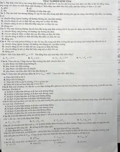 TRÁC NGHIỆM DINH TÍNH
Câu 1. Đặt điện tích thử q vào trong điện trường để có độ lớn E của hai tấm kim loại tích điện trái dấu có độ lớn bằng nhau,
ong song với nhau và cách nhau một khoảng d. Biểu thức nào dưới đâu biểu diễn một địa lượng có đơn vị là vôn?
A. qEd.
B. qE.
D. Không có biểu thức nào.
C. Ed.
Câu 2. Thả cho một ion dương không có vận tốc ban đầu trong một điện trường (bỏ qua tác dụng của trường hấp dẫn),ion dương
tó sẽ.
A. chuyển động ngược hướng với hướng đường sức của điện trường.
B. chuyến động từ nơi có điện thế cao sang nơi có điện thế thấp.
C. chuyển động từ nơi có điện thế thấp sang nơi có điện thể cao.
D. đứng yên
Câu 3. Thả một electron không vận tốc ban đầu trong một điện trường bất kì (bỏ qua tác dụng của trường hấp dẫn) thì nó sẽ
A. chuyển động cùng hướng với hướng của đường sức điện.
B. chuyển động từ điểm có điện thế cao đến điểm có điện thế thấp.
C. chuyển động từ điểm có điện thế thấp đến điểm có điện thế cao.
D. đứng yên
Câu 4. Thả cho một proton không có vận tốc ban đầu trong một điện trường (bỏ qua tác dụng của trường hấp dẫn) thì nó sẽ
A. chuyển động ngược hướng với hướng của đường sức của điện trường.
B. chuyện động từ nơi có điện thế cao sang nơi có điện thế thấp.
C. chuyển động từ nơi có điện thế thấp sang nơi có điện thế cao.
D. đứng yên
Câu 5. Biết hiệu điện thế U_(MN)=3V . Hỏi đǎng thức nào dưới đây chắc chǎn đúng?
A. V_(M)=3V
B. V_(N)=3V
V_(M)-V_(N)=3V
D V_(N)-V_(M)=3V
Câu 6. Chọn câu sai Công của lực điện trường làm dịch chuyển điện tích
A. phụ thuộc vào hình dạng đường đi.
B. phụ thuộc vào điện trường.
C. phụ thuộc vào điện tích di chuyển.
D. phụ thuộc vào hiệu điện thế ở hai đầu đường đi.
Câu 7. Hiệu điện thế giữa hai điểm M,N là U_(MN)=40V . Chọn câu chắc chǎn đúng.
A. Điện thể ở M là 40 V.
B. Điện thể ở N bằng 0.
C. Điện thế ở M có giá trị dương, ở N có giá trị âm.
D. Điện thế ở M cao hơn điện thể ở N là 40 V.
Câu 8. Bắn một electron với vận tốc v_(0) vào điện trường đều giữa hai bản kim loại phẳng theo phương song song, cách đều hai bản
kim loại. Electron sẽ
A. bị lệch về phía bản dương và đi theo một đường thẳng.
B. bị lệch về phía bản dương và đi theo một đường cong.
C. bị lệch vê phía bản âm và đi theo một đường thǎng.
D. bị lệch về phía bản âm và đi theo một đường cong.
Câu 9. Bắn một positron với vận tốc V_(0)
vào điện trường đều giữa hai bản kim loại phẳng theo phương song song, cách đều hai bản
âm kim loại. Positron sẽ
A. bị lệch về phía bản dương và đi theo một đường thẳng.
B. bị lệch về phía bản dương và đi theo một đường cong.
C. bị lệch về phía bản âm và đi theo một đường thǎng.
D. bị lệch về phía bản âm và đi theo một đường cong.
Câu 10. Q là một điện tích điểm âm đặt tại điểm O. M và N là hai điểm nằm trong điện trường của Q với
OM=10cm và
ON=20cm . Chi ra bất đẳng thức đúng.
A. V_(M)lt V_(N)lt 0
B. V_(N)lt V_(M)lt 0
C. V_(M)gt V_(N)
D. V_(N)gt V_(M)gt 0
Câu 11. Di chuyển một điện tích qgt 0
từ điểm M đến điểm N trong một điện trường. Công Aw của lực điện sẽ càng lớn nếu.
A. đường đi MN càng dài. B. đường đi MN càng ngắn.
D. hiệu điện thế Unx càng nhỏ.
C. hiệu điện thế Unx càng lớn.
Câu 13. (Đề chính thức của BGD-ĐT - 2018) Một điện tích điểm q dịch chuyển từ điểm M đến điểm N trong điện trường, hiệu
điện thế giữa hai điểm là U_(MN)
. Công của lực điện thực hiện khi điện tích q dịch chuyển từ M đến N là
C. U_(MN)/q
U_(MN)/q^2
A. qU_(MN)
q^2U_(MN)
Câu 14. (Để chính thức của BGD-ĐT - 2018) Đơnvị của điện thể là
C. culông (C).
D. oacute (a)t(W).
A. vôn (V)
B. ampe (A)
1