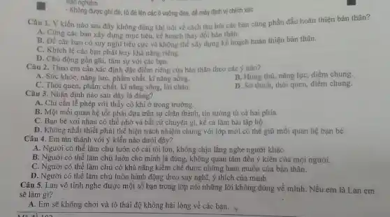 trác nghiệm.
- Không được ghi đê tô đẻ lên các vuông đen, để máy định vị chính xác
Câu 1. Ý kiến nào sau đây không đúng khi nói về cách thu hút các bạn cùng phấn đấu hoàn thiện bản thân?
A. Cùng các bạn xây dựng mục tiêu.kế hoạch thay đổi bản thân.
B. Đề các bạn có suy nghĩ tiêu cực và không thể xây dựng kế hoạch hoàn thiện bản thân.
C. Khích lê các bạn phát huy khả nǎng riêng.
D. Chủ động gần gũi, tâm sự với các bạn.
Câu 2. Theo em cần xác định đặc điểm riêng của bản thân theo các ý nào?
B. Hứng thú, nǎng lực, điểm chung.
A. Sức khỏe, nǎng lực, phẩm chất, kĩ nǎng sống.
D. Sở thích, thói quen, điểm chung.
C. Thói quen, phẩm chất, kĩ nǎng sống,lời chào.
Câu 3. Nhận định nào sau đây là đúng?
A. Chi cần lễ phép với thầy cô khi ở trong trường.
B. Một mối quan hệ tốt phải dựa trên sự chân thành , tin tưởng từ cả hai phía.
C. Bạn bè với nhau có thể nhờ vả bất cứ chuyện gì, kể cả làm bài tập hộ.
D. Không nhất thiết phải thể hiện trách nhiệm chung với lớp mới có thể giữ mối quan hệ bạn bè.
Câu 4. Em tán thành với ý kiến nào dưới đây?
A. Người có thể làm chủ luôn có cái tôi lớn, không chịu lắng nghe người khác
B. Người có thể làm chủ luôn cho mình là đúng, không quan tâm đến ý kiến của mọi người.
C. Người có thể làm chủ có khả nǎng kiềm chế được những ham muốn của bản thân.
D. Người có thể làm chủ luôn hành động theo suy nghĩ ý thích của mình
Câu 5. Lan vô tình nghe được một số bạn trong lớp nói những lời không đúng về mình. Nếu em là Lan em
sẽ làm gì?
A. Em sẽ không chơi và tỏ thái độ không hài lòng về các bạn.