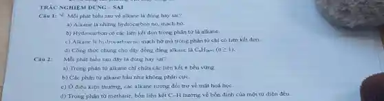 TRẮC NGHIỆM ĐÚNG -SAI
Câu 1: & Mỗi phát biểu sau về alkane là đúng hay sai?
a) Alkane là những hydrocarbon no, mạch hở.
b) Hydrocarbon có các liên kết đơn trong phân tử là alkane.
c) Alkane là hydrocarbon no mạch hở mà trong phân tử chỉ có liên kết đơn.
d) Công thức chung cho dãy đồng đẳng alkane là C_(n)H_(2n+1)(ngeqslant 1)
Câu 2:
Mỗi phát biểu sau đây là đúng hay sai?
a) Trong phân tử alkane chỉ chứa các liên kết n bền vững.
b) Các phân tử alkane hầu như không phân cực.
c) Ở điều kiện thường, các alkane tương đối trơ về mặt hoá học.
d) Trong phân từ methane, bốn liên kết C-H hướng về bốn đỉnh của một tứ diện đều.