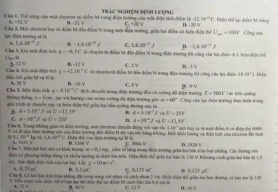 TRẢC NGHIỆM ĐỊNH LƯỢNG
Câu 1. Thế nǎng của một electron tại điểm M trong điện trường của một điện tích điểm là -32cdot 10^-19C Điện thế tại điểm M bằng A. +32V	B. -32V	C. +20V	D. -20V
Câu 2. Một electron bay từ điểm M đến điểm N trong một điện trường, giữa hai điểm có hiệu điện thế U_(MN)=100V . Công của
lực điện trường sẽ là
A. 1,6cdot 10^-19J
C. 1,6cdot 10^-17J
D. -1,6cdot 10^-17J
-1,6cdot 10^-19J
Câu 3. Khi một điện tích q=-0,5C di chuyển từ điểm M đến điểm N trong điện trường thì công của lực điện -6J hiệu điện thế
UMN là
A. 12V
B. -12V
C. 3V
D. -3V
Câu 4. Khi một điện tích q=+2cdot 10^-6C
di chuyển từ điểm M đến điểm N trong điện trường thì công của lực điện -18cdot 10^-1J Hiệu
điện thế giữa M và N là
A. 36 V
B. -36V
C. 9 V	D. -9V
Câu 5. Một điện tích q=4cdot 10^-6C dịch chuyển trong điện trường đều có cường độ điện trường E=500V/m trên quãng
đường thǎng s=5cm , tạo với hướng của vectơ cường độ điện trường góc alpha =60^circ  . Công của lực điện trường thực hiện trong
quá trình di chuyên này và hiệu điện thế giữa hai đầu quãng đường này là
A. A=5cdot 10^-5J và U=12,5V
B. A=5cdot 10^-5J và U=25V
C. A=10^-4J và U=25V
D. A=10^-4J và U=12,5V
Câu 6. Trong không gian có điện trường.một electron chuyển động với vận tốc 3.10^-7m/s bay ra từ một điểm A có điện thế 6000
V và đi dọc theo đường sức của điện trường đến điểm B thì vận tốc bằng không. Biết khối lượng và điện tích của electron lần lượt
là 9,1cdot 10^-31kg và -1,6cdot 10^-19 C. Điện thế của điện trường tại B là
A. 3441 V
B. 3260 V
C. 3004 V
D. 2820 V
Câu 7. Một hạt bụi nhỏ có khối lượng m=0,1mg , nằm lơ lừng trong điện trường giữa hai bản kim loại phằng Các đường sức
điện có phương thẳng đứng và chiều hướng từ dưới lên trên Hiệu điện thế giữa hai bản là 120 V. Khoảng cách giữa hai bản là 1,5
cm. Xác định điện tích của hạt bụi Lấy g=10m/s^2
A. 0,25mu C
B. 2,5mu C
C. 0,125 nC
D. 0,125mu C
Câu 8. Có hai bản kim loại phẳng đặt song song với nhau và cách nhau 2 cm. Hiệu điện thế giữa hai bản dương và bản âm là 120
V. Nếu chọn mốc điện thế ở bản âm thì điện thể tại điểm M cách bản âm 0,6 cm là
A. 72V A.72V B.36 V
C. 12V
D. 18V