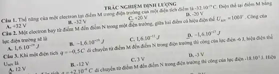 TRẮC NGHIỆM ĐỊNH LƯỢNG
Câu 1. Thể nǎng của một electron tại điểm M trong điện trường của một điện tích điểm là
A. +32V
B. -32V
C. +20V
D. -20V
Câu 2. Một electron bay từ điểm M đến điểm N trong một điện trường, giữa hai điểm có hiệu điện thế U_(MN)=100V . Công của
lực điện trường sẽ là
B. -1,6cdot 10^-19J
C. 1,6cdot 10^-17J
D. -1,6cdot 10^-17J
A. 1,6cdot 10^-19J
Câu 3. Khi một điện tích q=-0,5C di chuyển từ điểm M đến điểm N trong điện trường thì công của lực điện -6J hiệu điện thế
UMN là
A. 12V
B. -12V
C.3V
D. -3V
a=+2cdot 10^-6C di chuyển từ điểm M đến điểm N trong điện trường thì công của lực điện -18cdot 10^-1J Hiệu